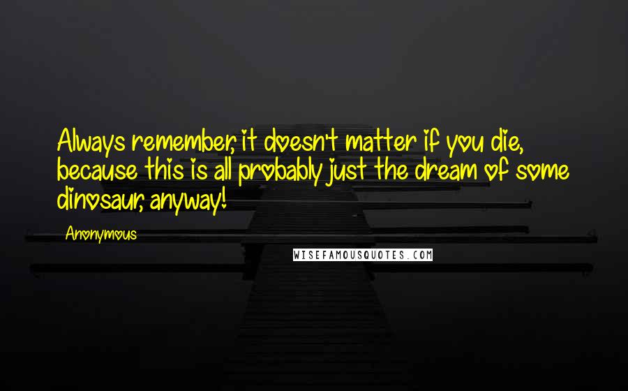 Anonymous Quotes: Always remember, it doesn't matter if you die, because this is all probably just the dream of some dinosaur, anyway!