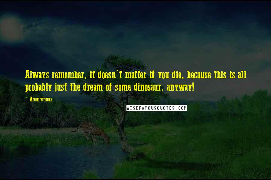 Anonymous Quotes: Always remember, it doesn't matter if you die, because this is all probably just the dream of some dinosaur, anyway!