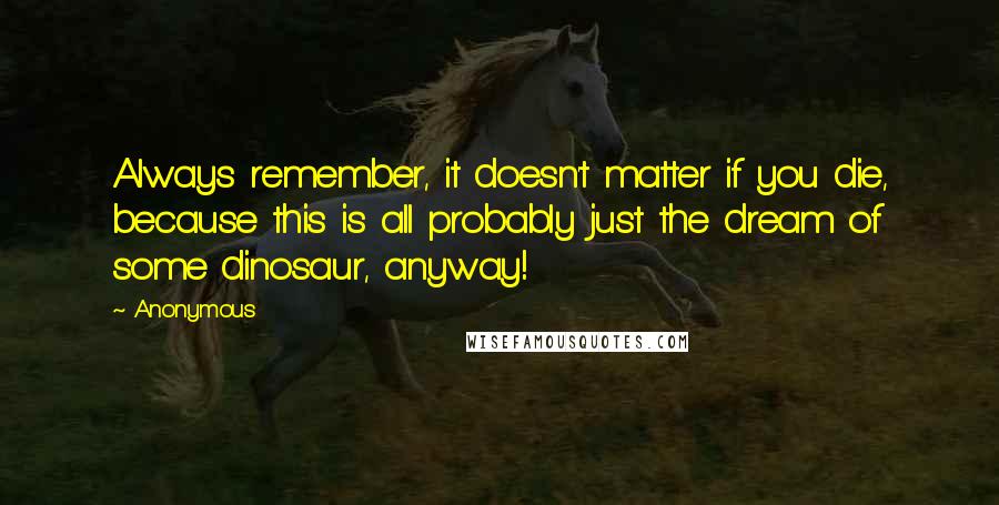 Anonymous Quotes: Always remember, it doesn't matter if you die, because this is all probably just the dream of some dinosaur, anyway!