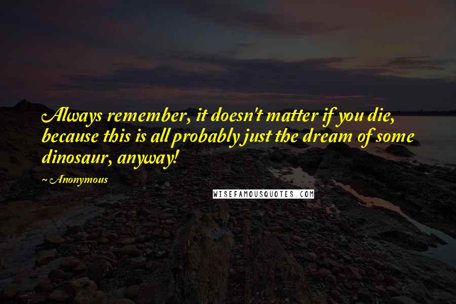 Anonymous Quotes: Always remember, it doesn't matter if you die, because this is all probably just the dream of some dinosaur, anyway!