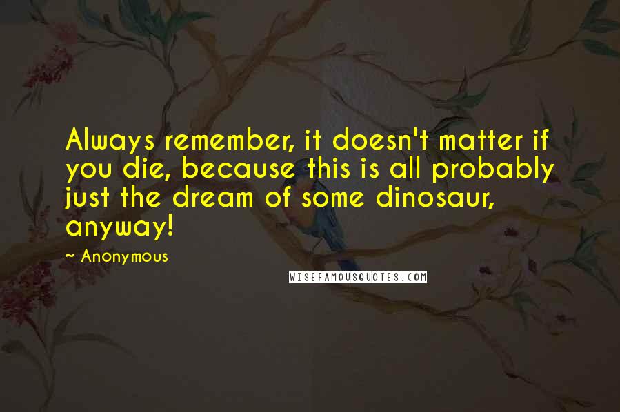 Anonymous Quotes: Always remember, it doesn't matter if you die, because this is all probably just the dream of some dinosaur, anyway!