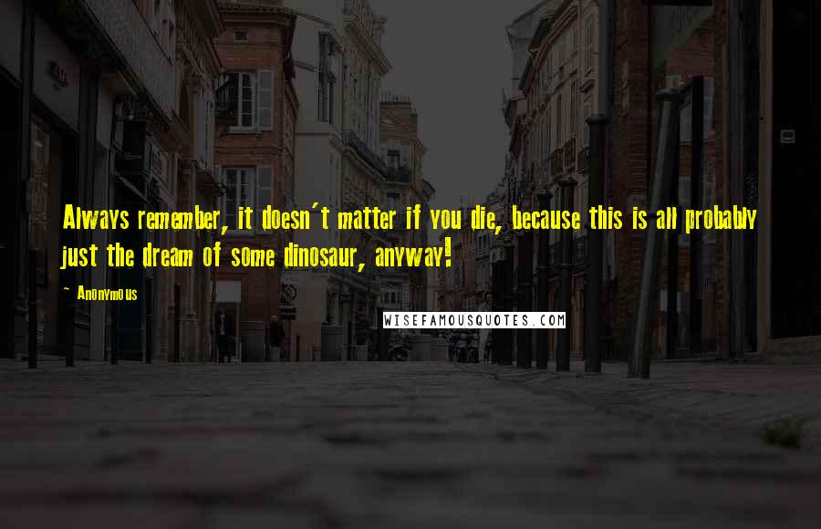 Anonymous Quotes: Always remember, it doesn't matter if you die, because this is all probably just the dream of some dinosaur, anyway!