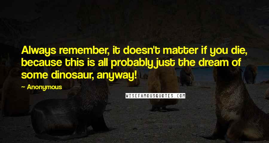 Anonymous Quotes: Always remember, it doesn't matter if you die, because this is all probably just the dream of some dinosaur, anyway!