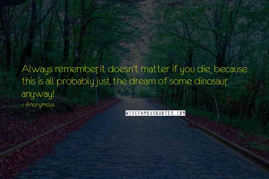 Anonymous Quotes: Always remember, it doesn't matter if you die, because this is all probably just the dream of some dinosaur, anyway!