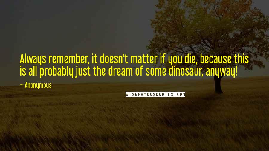 Anonymous Quotes: Always remember, it doesn't matter if you die, because this is all probably just the dream of some dinosaur, anyway!