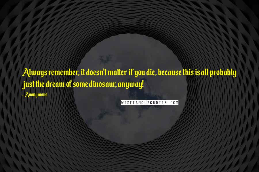 Anonymous Quotes: Always remember, it doesn't matter if you die, because this is all probably just the dream of some dinosaur, anyway!