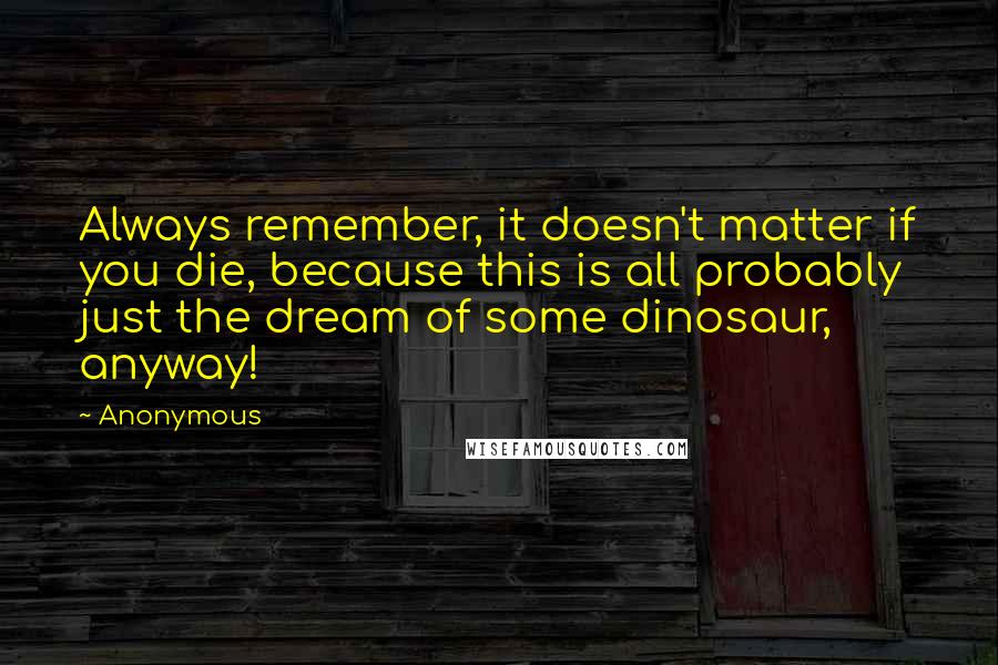 Anonymous Quotes: Always remember, it doesn't matter if you die, because this is all probably just the dream of some dinosaur, anyway!