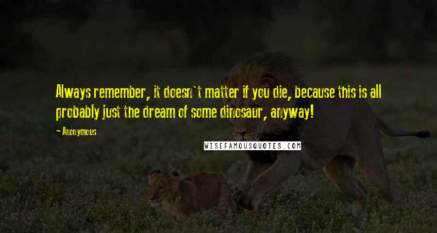 Anonymous Quotes: Always remember, it doesn't matter if you die, because this is all probably just the dream of some dinosaur, anyway!