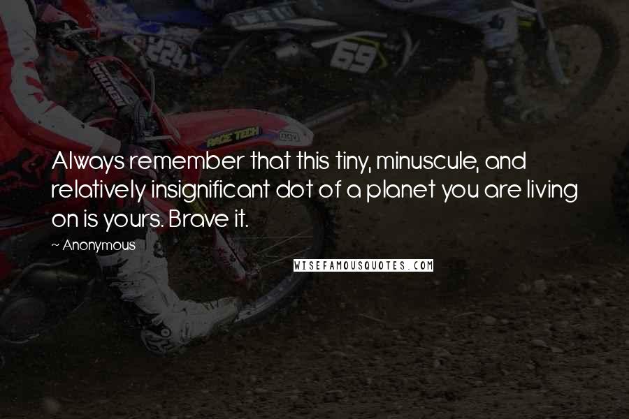 Anonymous Quotes: Always remember that this tiny, minuscule, and relatively insignificant dot of a planet you are living on is yours. Brave it.