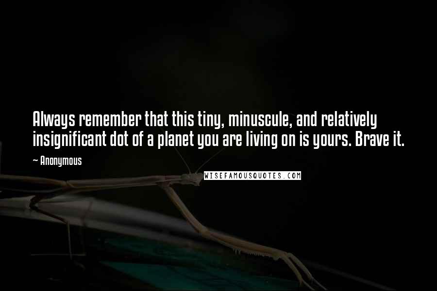 Anonymous Quotes: Always remember that this tiny, minuscule, and relatively insignificant dot of a planet you are living on is yours. Brave it.