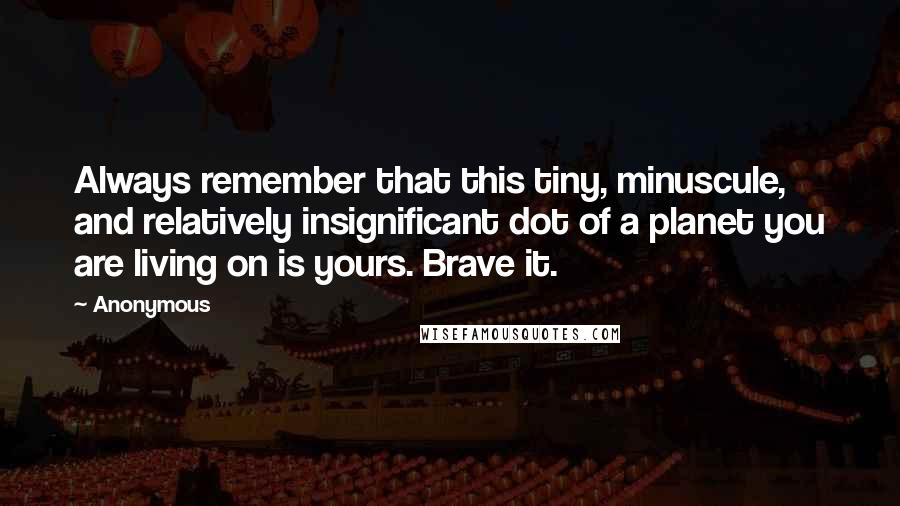 Anonymous Quotes: Always remember that this tiny, minuscule, and relatively insignificant dot of a planet you are living on is yours. Brave it.