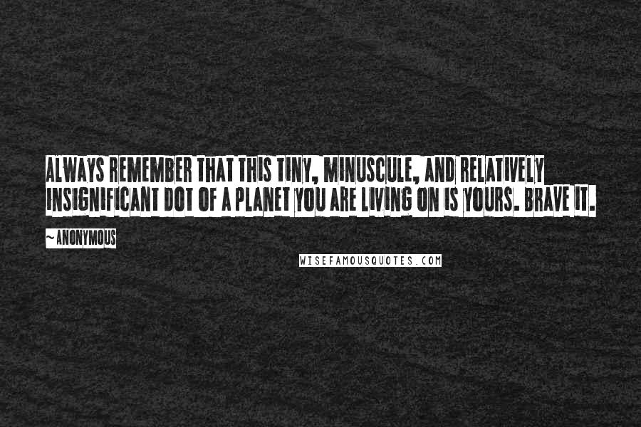 Anonymous Quotes: Always remember that this tiny, minuscule, and relatively insignificant dot of a planet you are living on is yours. Brave it.