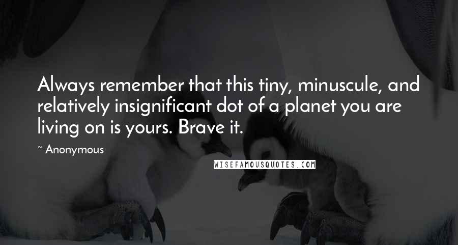 Anonymous Quotes: Always remember that this tiny, minuscule, and relatively insignificant dot of a planet you are living on is yours. Brave it.