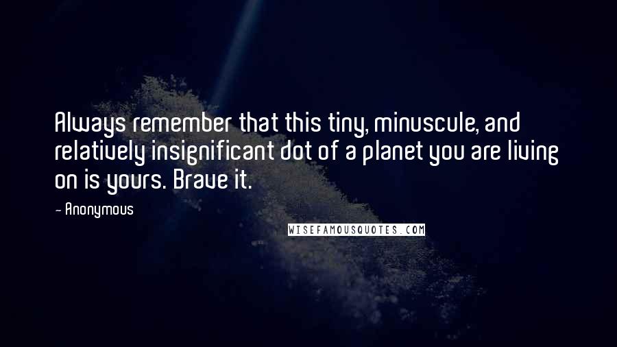 Anonymous Quotes: Always remember that this tiny, minuscule, and relatively insignificant dot of a planet you are living on is yours. Brave it.