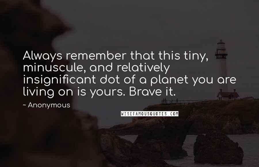Anonymous Quotes: Always remember that this tiny, minuscule, and relatively insignificant dot of a planet you are living on is yours. Brave it.