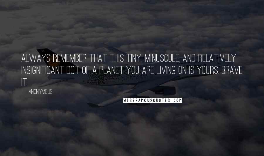 Anonymous Quotes: Always remember that this tiny, minuscule, and relatively insignificant dot of a planet you are living on is yours. Brave it.