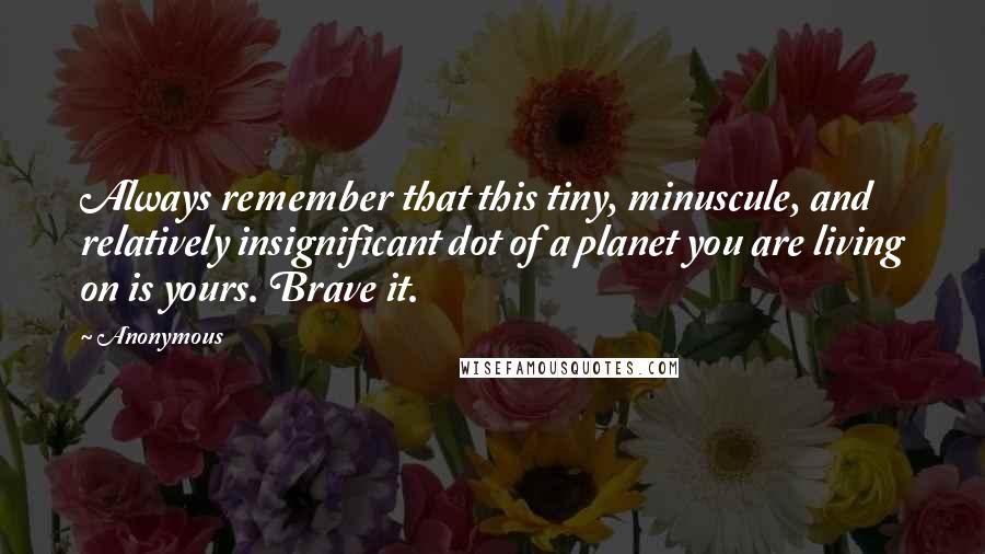 Anonymous Quotes: Always remember that this tiny, minuscule, and relatively insignificant dot of a planet you are living on is yours. Brave it.