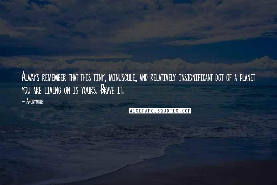 Anonymous Quotes: Always remember that this tiny, minuscule, and relatively insignificant dot of a planet you are living on is yours. Brave it.