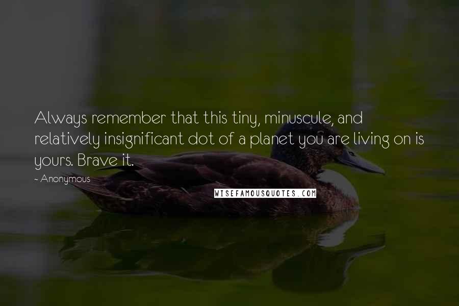 Anonymous Quotes: Always remember that this tiny, minuscule, and relatively insignificant dot of a planet you are living on is yours. Brave it.