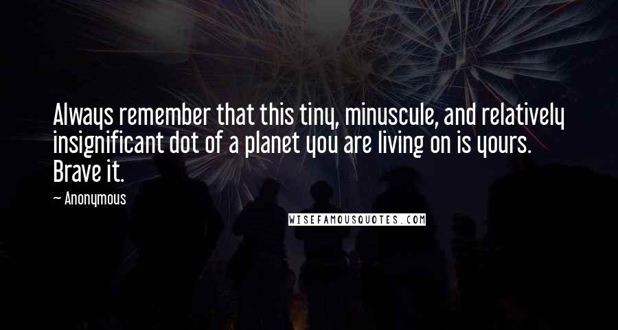 Anonymous Quotes: Always remember that this tiny, minuscule, and relatively insignificant dot of a planet you are living on is yours. Brave it.