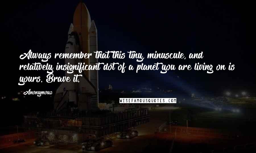 Anonymous Quotes: Always remember that this tiny, minuscule, and relatively insignificant dot of a planet you are living on is yours. Brave it.