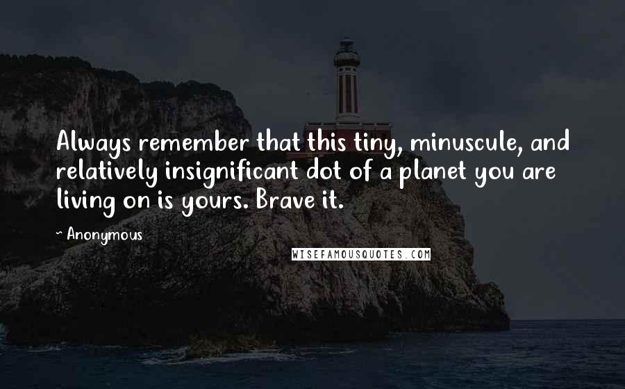 Anonymous Quotes: Always remember that this tiny, minuscule, and relatively insignificant dot of a planet you are living on is yours. Brave it.