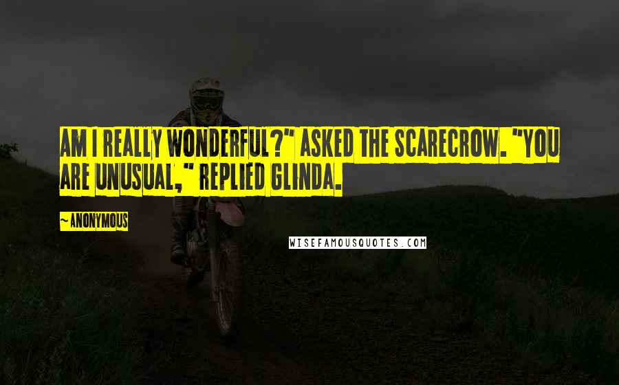 Anonymous Quotes: Am I really wonderful?" asked the Scarecrow. "You are unusual," replied Glinda.