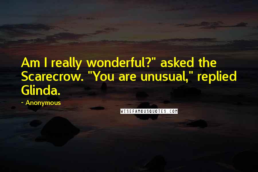 Anonymous Quotes: Am I really wonderful?" asked the Scarecrow. "You are unusual," replied Glinda.