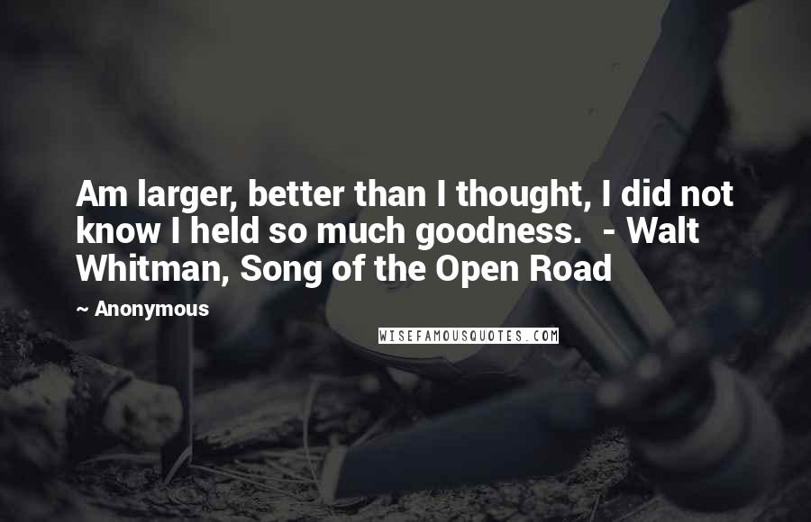 Anonymous Quotes: Am larger, better than I thought, I did not know I held so much goodness. - Walt Whitman, Song of the Open Road