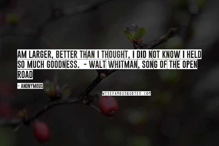 Anonymous Quotes: Am larger, better than I thought, I did not know I held so much goodness. - Walt Whitman, Song of the Open Road