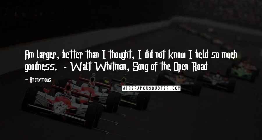 Anonymous Quotes: Am larger, better than I thought, I did not know I held so much goodness. - Walt Whitman, Song of the Open Road