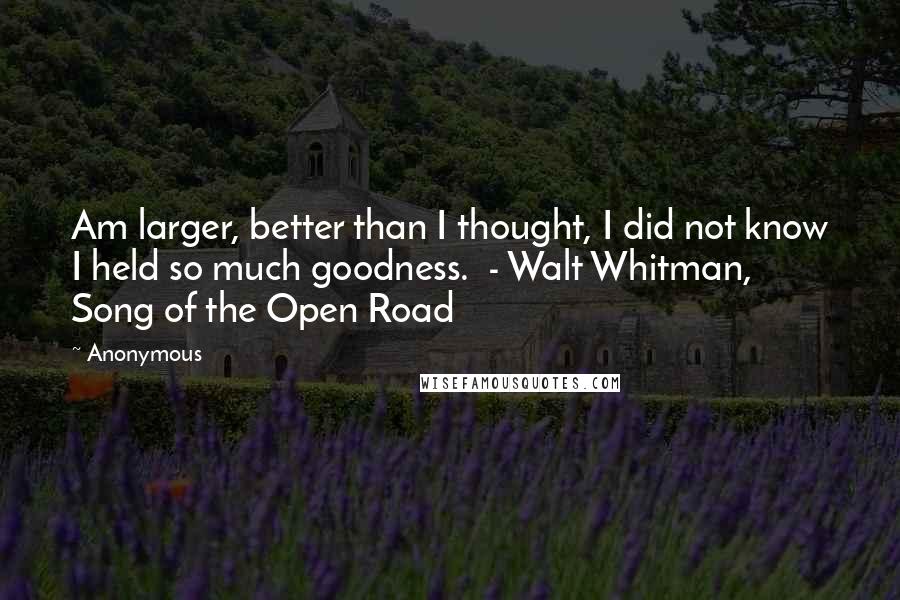Anonymous Quotes: Am larger, better than I thought, I did not know I held so much goodness. - Walt Whitman, Song of the Open Road