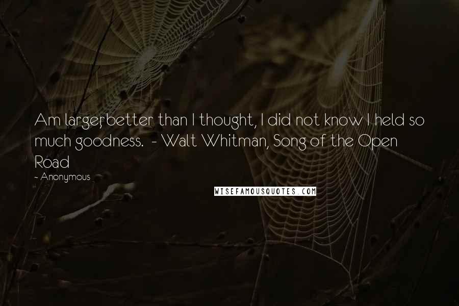 Anonymous Quotes: Am larger, better than I thought, I did not know I held so much goodness. - Walt Whitman, Song of the Open Road