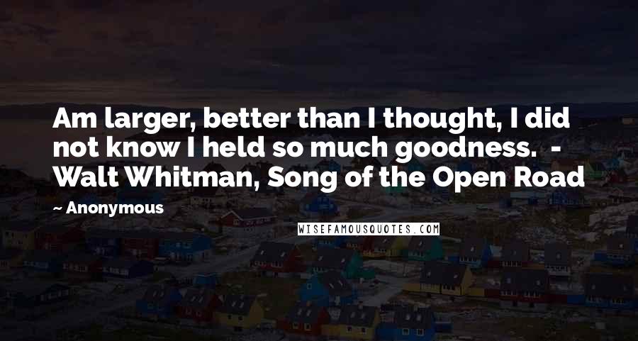 Anonymous Quotes: Am larger, better than I thought, I did not know I held so much goodness. - Walt Whitman, Song of the Open Road