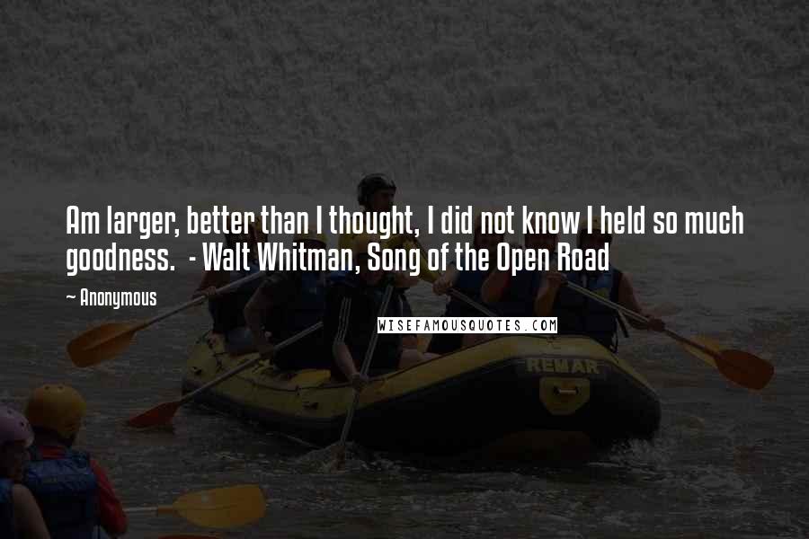 Anonymous Quotes: Am larger, better than I thought, I did not know I held so much goodness. - Walt Whitman, Song of the Open Road