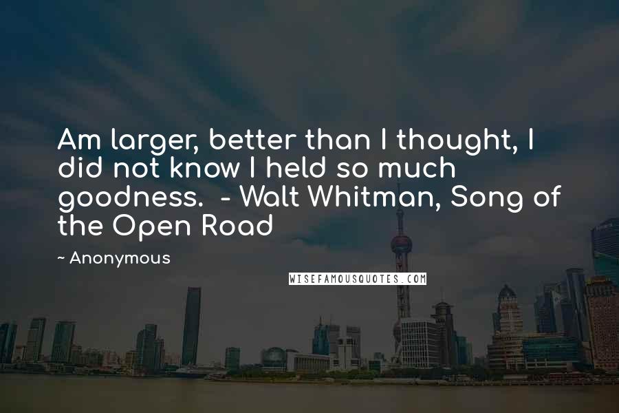 Anonymous Quotes: Am larger, better than I thought, I did not know I held so much goodness. - Walt Whitman, Song of the Open Road