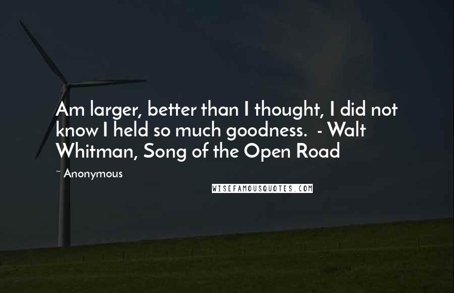 Anonymous Quotes: Am larger, better than I thought, I did not know I held so much goodness. - Walt Whitman, Song of the Open Road