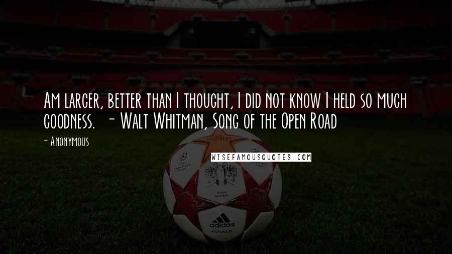 Anonymous Quotes: Am larger, better than I thought, I did not know I held so much goodness. - Walt Whitman, Song of the Open Road