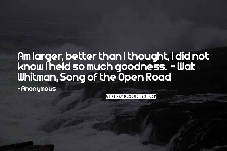 Anonymous Quotes: Am larger, better than I thought, I did not know I held so much goodness. - Walt Whitman, Song of the Open Road
