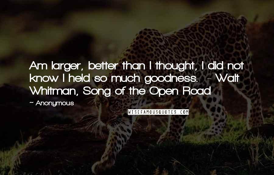Anonymous Quotes: Am larger, better than I thought, I did not know I held so much goodness. - Walt Whitman, Song of the Open Road