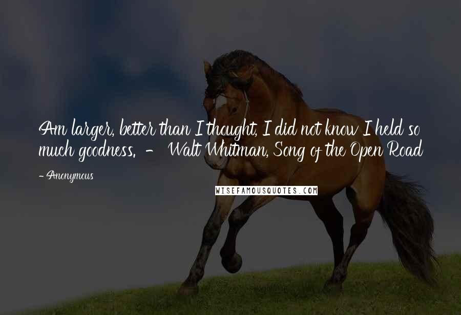 Anonymous Quotes: Am larger, better than I thought, I did not know I held so much goodness. - Walt Whitman, Song of the Open Road