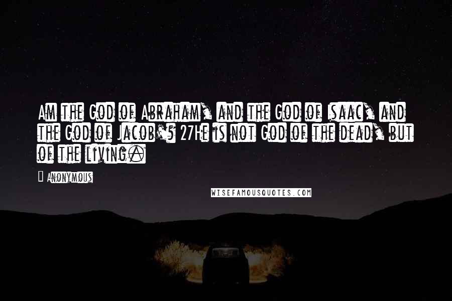 Anonymous Quotes: Am the God of Abraham, and the God of Isaac, and the God of Jacob'? 27He is not God of the dead, but of the living.