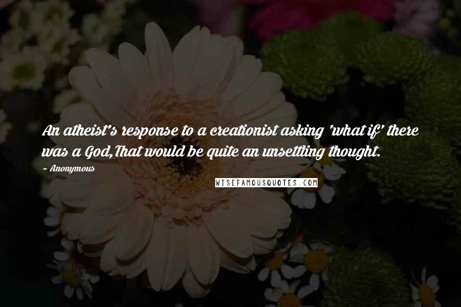 Anonymous Quotes: An atheist's response to a creationist asking 'what if' there was a God,That would be quite an unsettling thought.