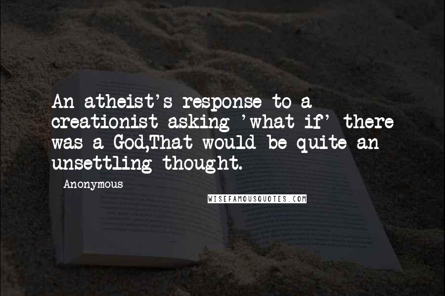 Anonymous Quotes: An atheist's response to a creationist asking 'what if' there was a God,That would be quite an unsettling thought.