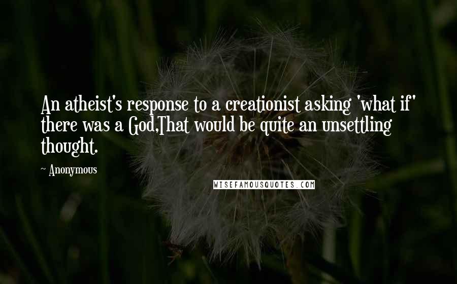 Anonymous Quotes: An atheist's response to a creationist asking 'what if' there was a God,That would be quite an unsettling thought.