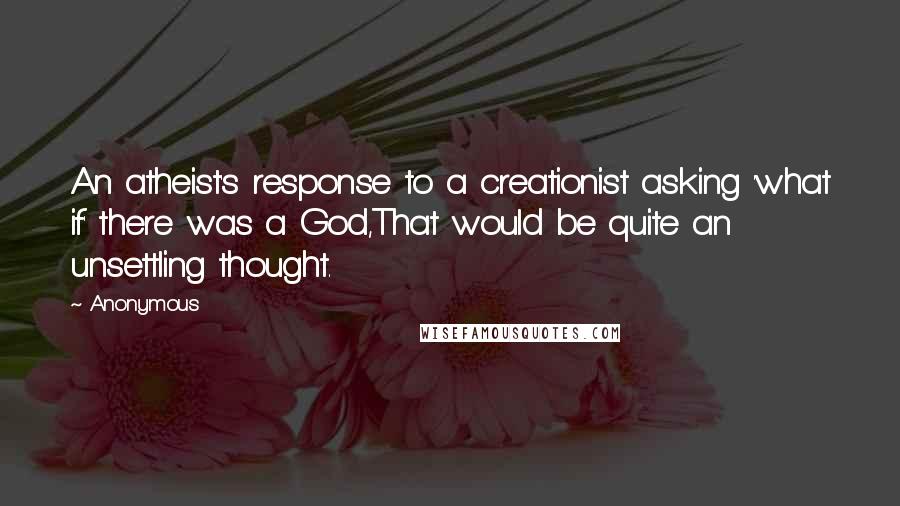 Anonymous Quotes: An atheist's response to a creationist asking 'what if' there was a God,That would be quite an unsettling thought.