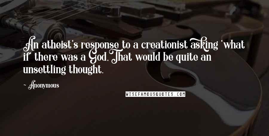 Anonymous Quotes: An atheist's response to a creationist asking 'what if' there was a God,That would be quite an unsettling thought.