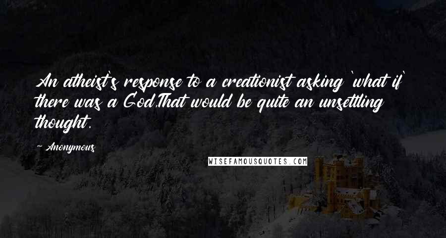 Anonymous Quotes: An atheist's response to a creationist asking 'what if' there was a God,That would be quite an unsettling thought.