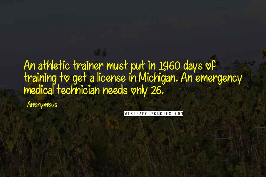 Anonymous Quotes: An athletic trainer must put in 1,460 days of training to get a license in Michigan. An emergency medical technician needs only 26.