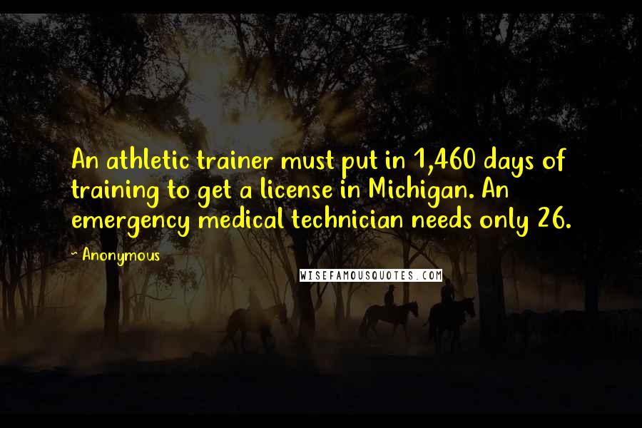 Anonymous Quotes: An athletic trainer must put in 1,460 days of training to get a license in Michigan. An emergency medical technician needs only 26.